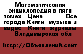 Математическая энциклопедия в пяти томах › Цена ­ 1 000 - Все города Книги, музыка и видео » Книги, журналы   . Владимирская обл.